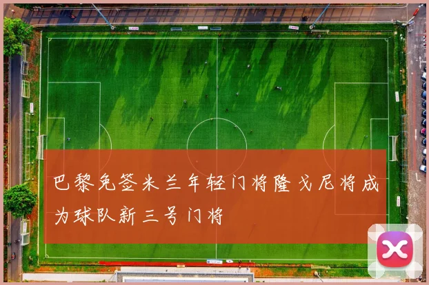巴黎免签米兰年轻门将隆戈尼将成为球队新三号门将